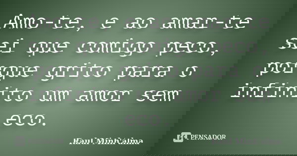 Amo-te, e ao amar-te sei que comigo peco, porque grito para o infinito um amor sem eco.... Frase de Raul Minh'alma.