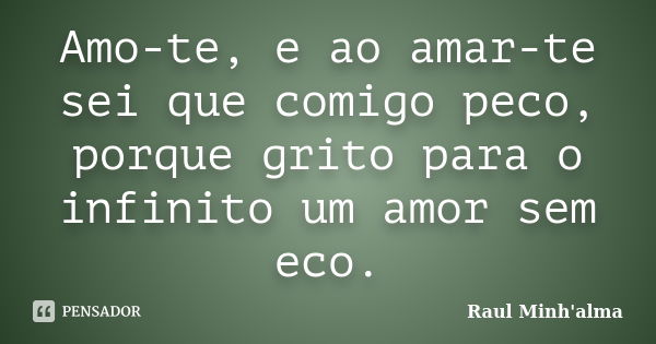 Amo-te, e ao amar-te sei que comigo peco, porque grito para o infinito um amor sem eco.... Frase de Raul Minh'alma.