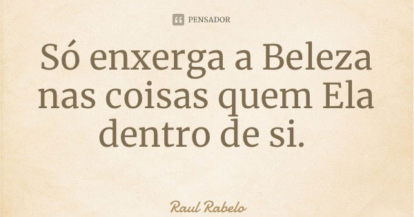 Só enxerga a Beleza nas coisas quem Ela dentro de si.... Frase de Raul Rabelo.