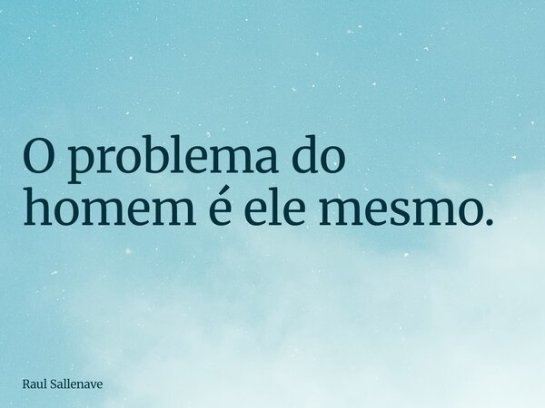 ⁠O problema do homem é ele mesmo.... Frase de Raul Sallenave.