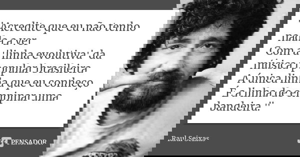 "Acredite que eu não tenho nada a ver Com a 'linha evolutiva' da música popular brasileira A única linha que eu conheço É a linha de empinar uma bandeira.&... Frase de Raul Seixas.