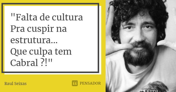 "Falta de cultura Pra cuspir na estrutura... Que culpa tem Cabral ?!"... Frase de Raul Seixas.