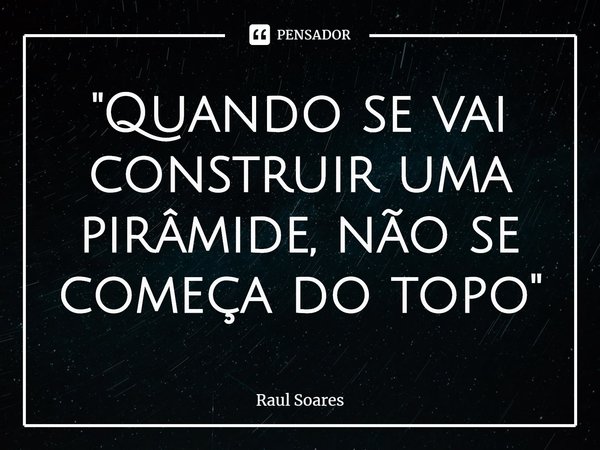"Quando se vai construir uma pirâmide, não se começa do topo"... Frase de Raul Soares.