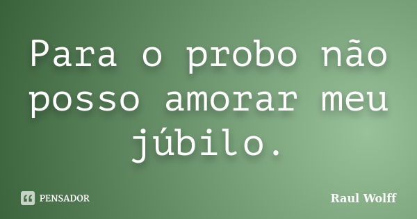 Para o probo não posso amorar meu júbilo.... Frase de Raul Wolff.