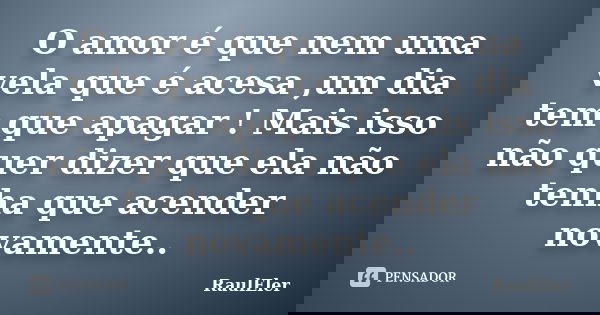 O amor é que nem uma vela que é acesa ,um dia tem que apagar ! Mais isso não quer dizer que ela não tenha que acender novamente..... Frase de RaulEler.