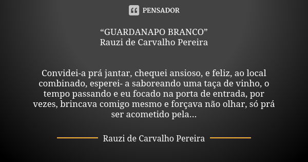 “GUARDANAPO BRANCO” Rauzi de Carvalho Pereira Convidei-a prá jantar, chequei ansioso, e feliz, ao local combinado, esperei- a saboreando uma taça de vinho, o te... Frase de Rauzi de Carvalho Pereira.