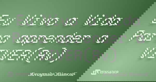 Eu Vivo a Vida Para aprender a VIVER(Rv)... Frase de Ravagnãni Biancoli.