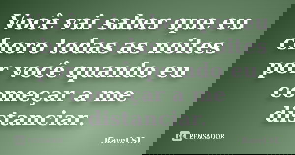 Você vai saber que eu choro todas as noites por você quando eu começar a me distanciar.... Frase de Ravel SL.