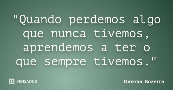 "Quando perdemos algo que nunca tivemos, aprendemos a ter o que sempre tivemos."... Frase de Ravena Bezerra.
