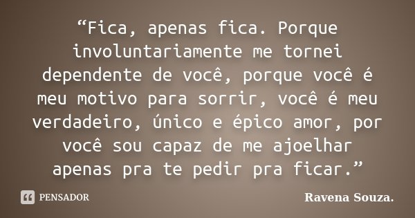 “Fica, apenas fica. Porque involuntariamente me tornei dependente de você, porque você é meu motivo para sorrir, você é meu verdadeiro, único e épico amor, por ... Frase de Ravena Souza.