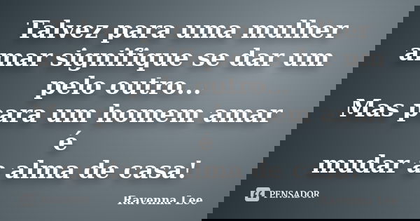 Talvez para uma mulher amar signifique se dar um pelo outro... Mas para um homem amar é mudar a alma de casa!... Frase de Ravenna Lee.