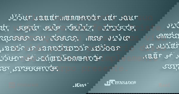 Viva cada momento da sua vida, seja ele feliz, triste, embaraçoso ou tosco, mas viva a vida pois o contrario disso não é viver é simplesmente corpo presente.... Frase de Ravi.