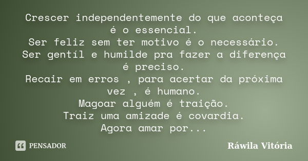 Crescer independentemente do que aconteça é o essencial. Ser feliz sem ter motivo é o necessário. Ser gentíl e humilde pra fazer a diferença é preciso. Recair e... Frase de Ráwila Vitória.