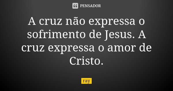 A cruz não expressa o sofrimento de Jesus. A cruz expressa o amor de Cristo.... Frase de Ray.
