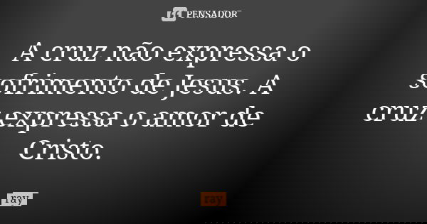 A cruz não expressa o sofrimento de Jesus. A cruz expressa o amor de Cristo.... Frase de Ray.
