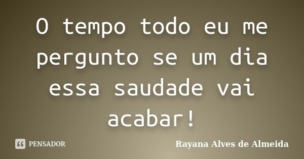 O tempo todo eu me pergunto se um dia essa saudade vai acabar!... Frase de Rayana Alves de Almeida.