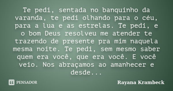 Te pedi, sentada no banquinho da varanda, te pedi olhando para o céu, para a lua e as estrelas. Te pedi, e o bom Deus resolveu me atender te trazendo de present... Frase de Rayana Krambeck.