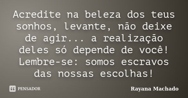 Acredite na beleza dos teus sonhos, levante, não deixe de agir... a realização deles só depende de você! Lembre-se: somos escravos das nossas escolhas!... Frase de Rayana Machado.