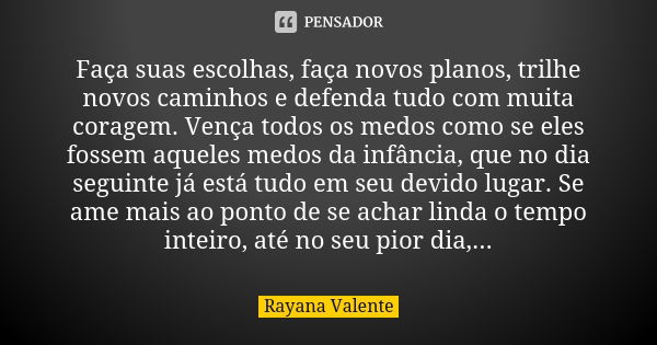 Faça suas escolhas, faça novos planos, trilhe novos caminhos e defenda tudo com muita coragem. Vença todos os medos como se eles fossem aqueles medos da infânci... Frase de Rayana Valente.