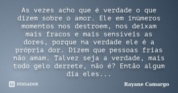 As vezes acho que é verdade o que dizem sobre o amor. Ele em inúmeros momentos nos destroem, nos deixam mais fracos e mais sensíveis as dores, porque na verdade... Frase de Rayane Camargo.