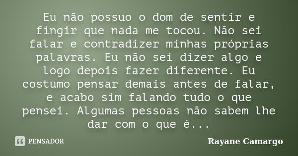 Eu não possuo o dom de sentir e fingir que nada me tocou. Não sei falar e contradizer minhas próprias palavras. Eu não sei dizer algo e logo depois fazer difere... Frase de Rayane Camargo.