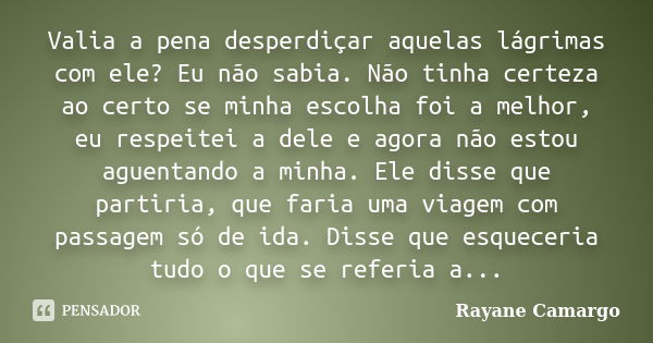 Valia a pena desperdiçar aquelas lágrimas com ele? Eu não sabia. Não tinha certeza ao certo se minha escolha foi a melhor, eu respeitei a dele e agora não estou... Frase de Rayane Camargo.