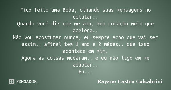 Fico feito uma Boba, olhando suas mensagens no celular.. Quando você diz que me ama, meu coração meio que acelera.. Não vou acostumar nunca, eu sempre acho que ... Frase de Rayane Castro Calcabrini.