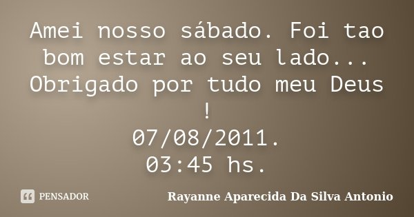 Amei nosso sábado. Foi tao bom estar ao seu lado... Obrigado por tudo meu Deus ! 07/08/2011. 03:45 hs.... Frase de Rayanne Aparecida Da Silva Antonio.