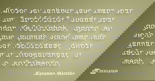Antes eu achava que amar era um “artifício” usado pra ganhar felicidade, agora eu vejo que quando você ama não ganha só felicidade, junto dela vem a insegurança... Frase de Rayanne Martins.