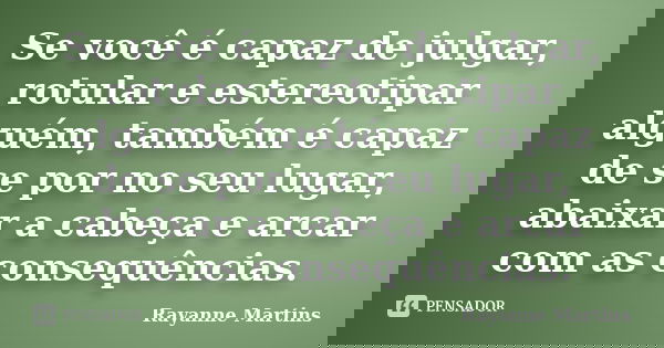 Se você é capaz de julgar, rotular e estereotipar alguém, também é capaz de se por no seu lugar, abaixar a cabeça e arcar com as consequências.... Frase de Rayanne Martins.
