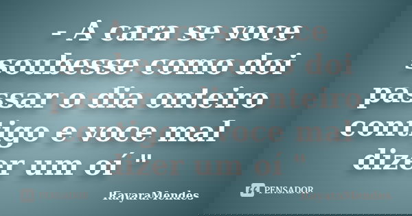 - A cara se voce soubesse como doi passar o dia onteiro contigo e voce mal dizer um oí "... Frase de RayaraMendes.