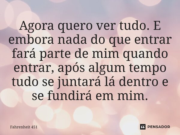 ⁠Agora quero ver tudo. E embora nada do que entrar fará parte de mim quando entrar, após algum tempo tudo se juntará lá dentro e se fundirá em mim.... Frase de Fahrenheit 451.