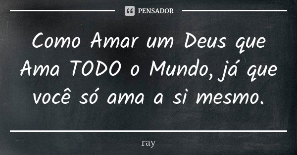 Como Amar um Deus que Ama TODO o Mundo, já que você só ama a si mesmo.... Frase de Ray.