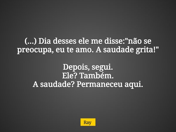 (...) Dia desses ele me disse: "não se preocupa, eu te amo. A saudade grita!" Depois, segui. Ele? Também. A saudade? Permaneceu aqui.... Frase de Ray.