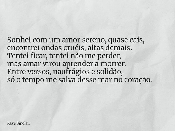 Sonhei com um amor sereno, quase cais, encontrei ondas cruéis, altas demais. Tentei ficar, tentei não me perder, mas amar virou aprender a morrer. Entre versos,... Frase de Raye Sinclair.