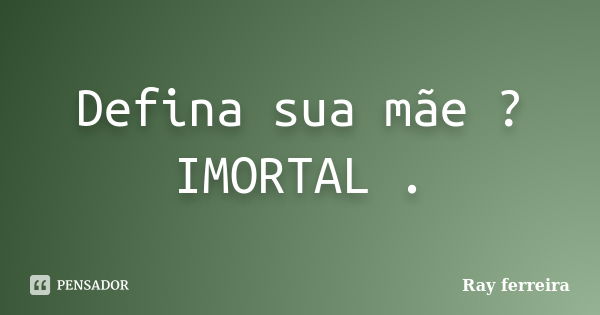 Defina sua mãe ? IMORTAL .... Frase de Ray ferreira.