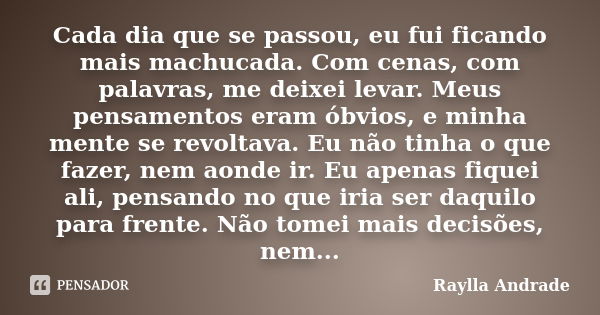 Cada dia que se passou, eu fui ficando mais machucada. Com cenas, com palavras, me deixei levar. Meus pensamentos eram óbvios, e minha mente se revoltava. Eu nã... Frase de Raylla Andrade.