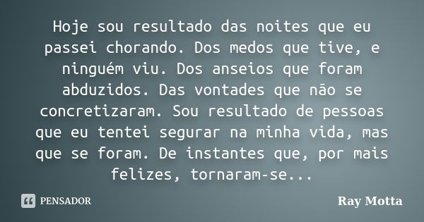 Hoje sou resultado das noites que eu passei chorando. Dos medos que tive, e ninguém viu. Dos anseios que foram abduzidos. Das vontades que não se concretizaram.... Frase de Ray Motta.