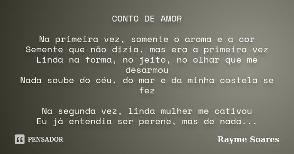 CONTO DE AMOR Na primeira vez, somente o aroma e a cor Semente que não dizia, mas era a primeira vez Linda na forma, no jeito, no olhar que me desarmou Nada sou... Frase de Rayme Soares.