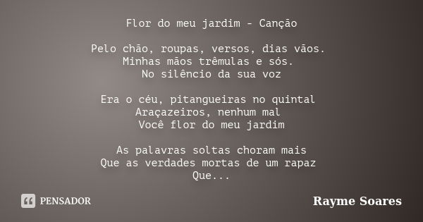 Flor do meu jardim - Canção Pelo chão, roupas, versos, dias vãos. Minhas mãos trêmulas e sós. No silêncio da sua voz Era o céu, pitangueiras no quintal Araçazei... Frase de Rayme Soares.