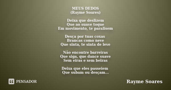 MEUS DEDOS (Rayme Soares) Deixa que deslizem Que ao suave toque Em movimento, te paralisem Desça por tuas coxas Brancas como neve Que sinta, te sinta de leve Nã... Frase de Rayme Soares.