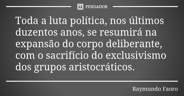 Toda a luta política, nos últimos duzentos anos, se resumirá na expansão do corpo deliberante, com o sacrifício do exclusivismo dos grupos aristocráticos.... Frase de Raymundo Faoro.