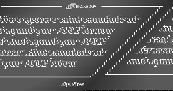 Viva o agora e sinta saudades de tudo aquilo que VOCÊ tornou real, de tudo aquilo que VOCÊ fez acontecer. Sinta saudades de tudo aquilo que VOCÊ viveu.... Frase de Ray Pires.