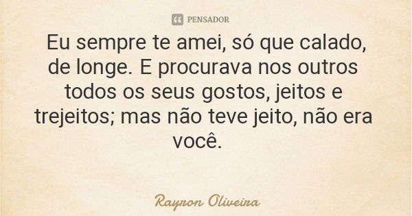 Eu sempre te amei, só que calado, de longe. E procurava nos outros todos os seus gostos, jeitos e trejeitos; mas não teve jeito, não era você.... Frase de Rayron Oliveira.