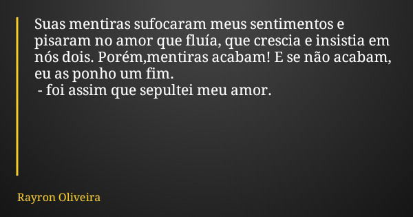 Suas mentiras sufocaram meus sentimentos e pisaram no amor que fluía, que crescia e insistia em nós dois. Porém,mentiras acabam! E se não acabam, eu as ponho um... Frase de Rayron Oliveira.