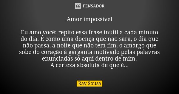 Amor impossível Eu amo você: repito essa frase inútil a cada minuto do dia. É como uma doença que não sara, o dia que não passa, a noite que não tem fim, o amar... Frase de Ray Sousa.