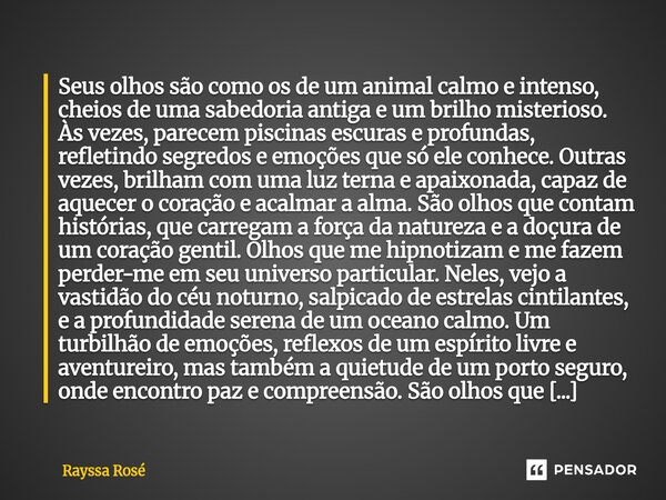Seus olhos são como os de um animal calmo e intenso, cheios de uma sabedoria antiga e um brilho misterioso. Às vezes, parecem piscinas escuras e profundas, refl... Frase de Rayssa Rosé.