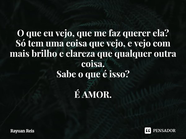 O que eu vejo, que me faz querer ela?
⁠Só tem uma coisa que vejo, e vejo com mais brilho e clareza que qualquer outra coisa.
Sabe o que é isso? É AMOR.... Frase de Rayuan Reis.