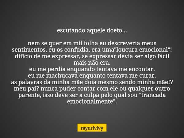 escutando aquele doeto... nem se quer em mil folha eu descreveria meus sentimentos, eu os confudia, era uma "loucura emocional"! difício de me express... Frase de rayurivivy.