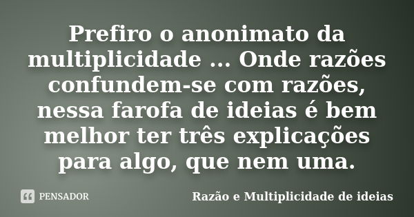 Prefiro o anonimato da multiplicidade ... Onde razões confundem-se com razões, nessa farofa de ideias é bem melhor ter três explicações para algo, que nem uma.... Frase de Razão e Multiplicidade de ideias.